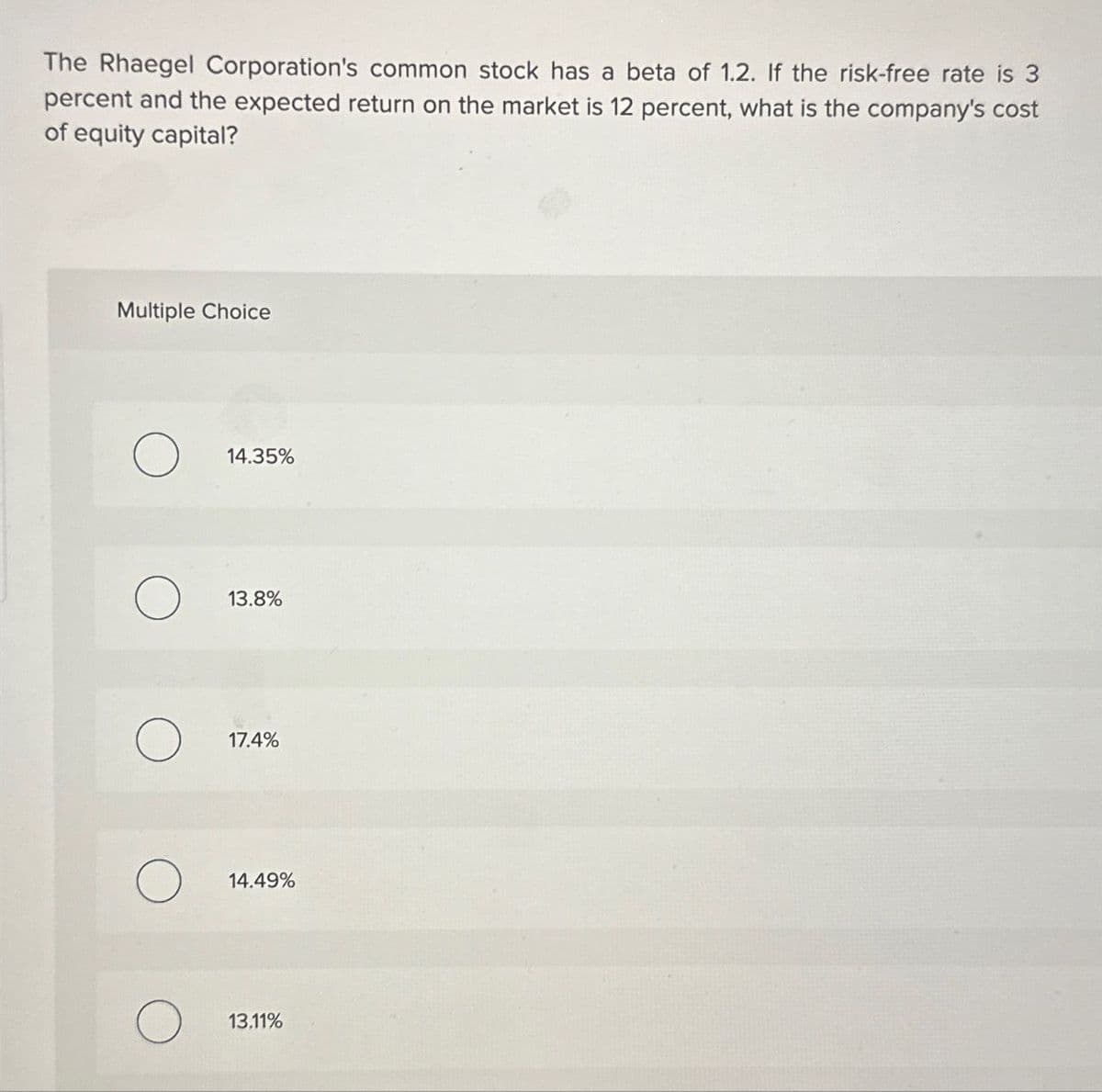 The Rhaegel Corporation's common stock has a beta of 1.2. If the risk-free rate is 3
percent and the expected return on the market is 12 percent, what is the company's cost
of equity capital?
Multiple Choice
14.35%
13.8%
17.4%
14.49%
13.11%