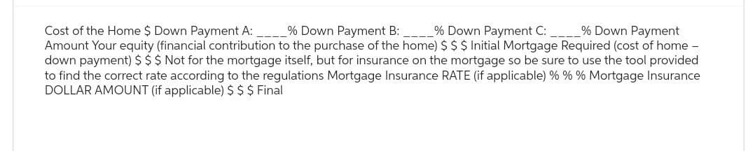 Cost of the Home $ Down Payment A:
% Down Payment B:
% Down Payment C:
% Down Payment
Amount Your equity (financial contribution to the purchase of the home) $ $ $ Initial Mortgage Required (cost of home
down payment) $ $ $ Not for the mortgage itself, but for insurance on the mortgage so be sure to use the tool provided
to find the correct rate according to the regulations Mortgage Insurance RATE (if applicable) % % % Mortgage Insurance
DOLLAR AMOUNT (if applicable) $ $ $ Final