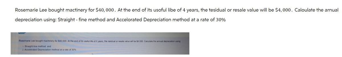 Rosemarie Lee bought mactinery for $40,000. At the end of its usoful libe of 4 years, the tesidual or resale value will be $4,000. Caloulate the arnual
depreciation using: Straight-fine method and Accelorated Depreciation method at a rate of 30%
Rosemarie Lee bought machinery for $40,000. At the end of its useful life of 4 years, the residual or resale value will be $4,000. Calculate the annual depreciation using
1. Straight-line method and
2. Accelerated Depreciation method at a rate of 30%