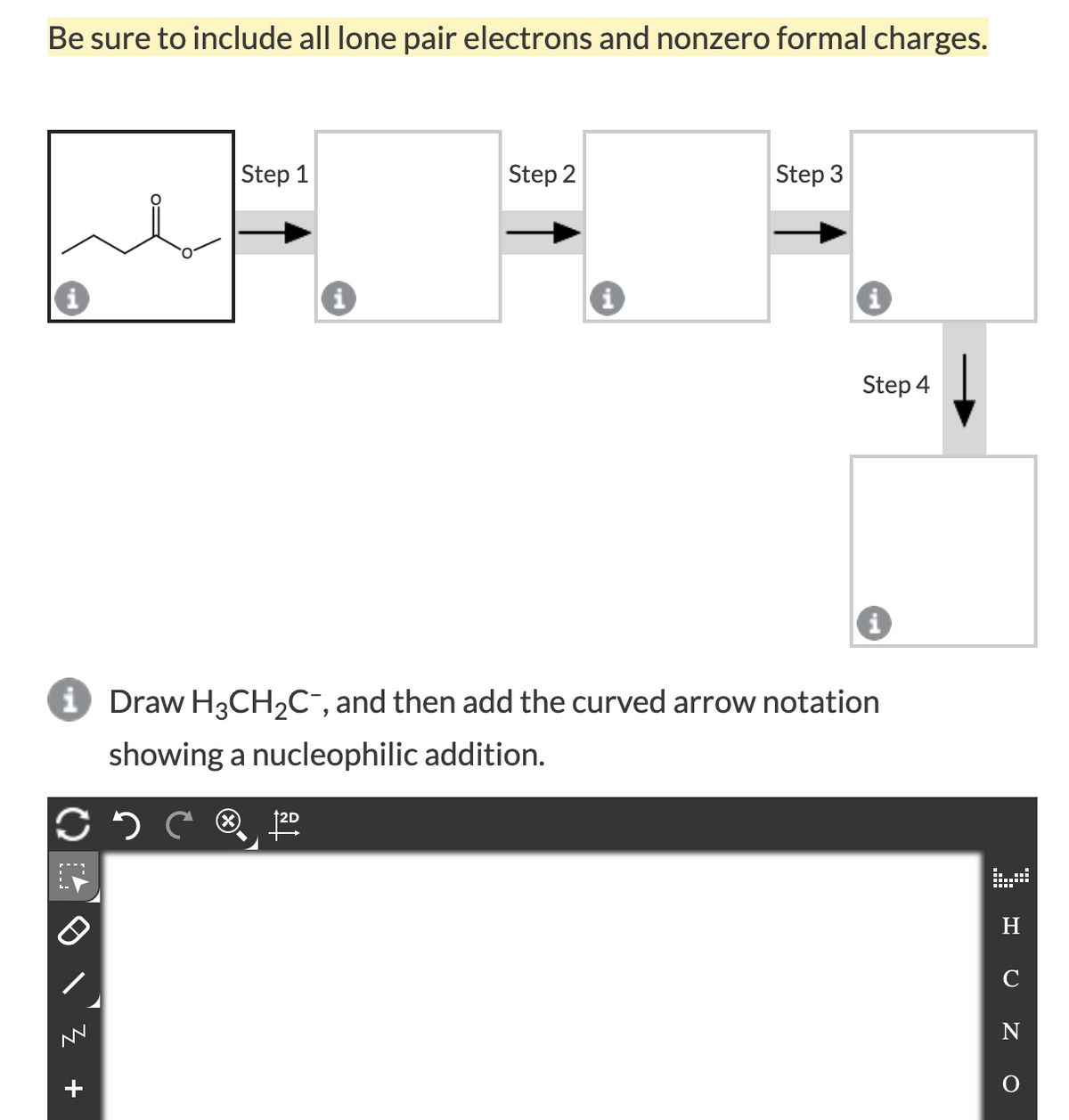 Be sure to include all lone pair electrons and nonzero formal charges.
Step 1
Step 2
Step 3
Step 4
i Draw H3CH,C¯, and then add the curved arrow notation
showing a nucleophilic addition.
H
