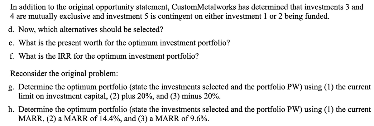 In addition to the original opportunity statement, CustomMetalworks has determined that investments 3 and
4 are mutually exclusive and investment 5 is contingent on either investment 1 or 2 being funded.
d. Now, which alternatives should be selected?
e. What is the present worth for the optimum investment portfolio?
f. What is the IRR for the optimum investment portfolio?
Reconsider the original problem:
g. Determine the optimum portfolio (state the investments selected and the portfolio PW) using (1) the current
limit on investment capital, (2) plus 20%, and (3) minus 20%.
h. Determine the optimum portfolio (state the investments selected and the portfolio PW) using (1) the current
MARR, (2) a MARR of 14.4%, and (3) a MARR of 9.6%.