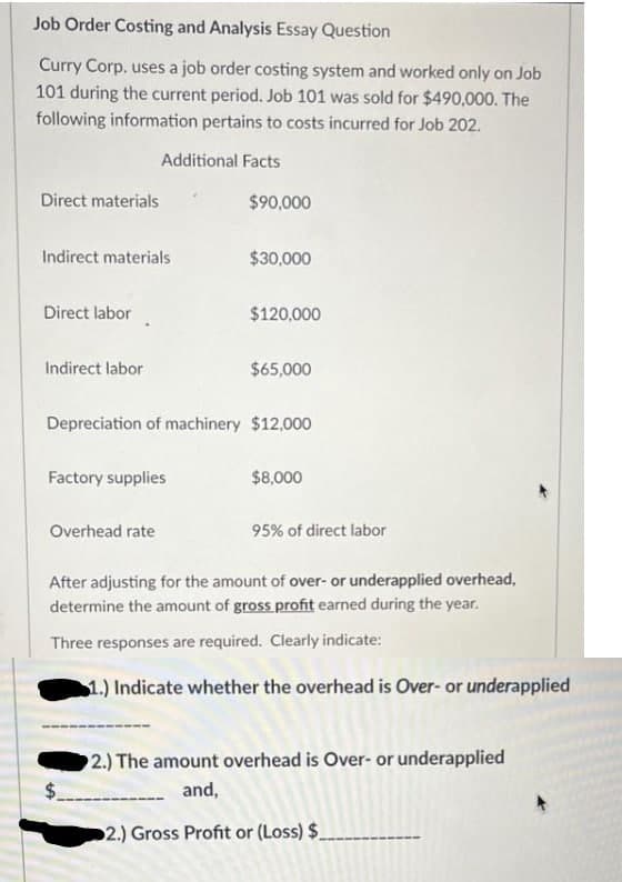 Job Order Costing and Analysis Essay Question
Curry Corp. uses a job order costing system and worked only on Job
101 during the current period. Job 101 was sold for $490,000. The
following information pertains to costs incurred for Job 202.
Additional Facts
Direct materials
$90,000
Indirect materials
$30,000
Direct labor
$120,000
Indirect labor
$65,000
Depreciation of machinery $12,000
Factory supplies
$8,000
Overhead rate
95% of direct labor
After adjusting for the amount of over- or underapplied overhead,
determine the amount of gross profit earned during the year.
Three responses are required. Clearly indicate:
1.) Indicate whether the overhead is Over- or underapplied
2.) The amount overhead is Over- or underapplied
%$.
and,
2.) Gross Profit or (Loss) $_
