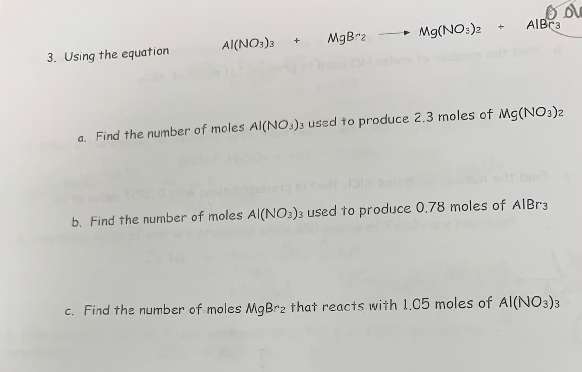3. Using the equation
AI(NO3)3
+
MgBr2
Mg(NO3)2
+
oo
AlBr3
a. Find the number of moles Al(NO3)3 used to produce 2.3 moles of Mg(NO3)2
b. Find the number of moles Al(NO3)3 used to produce 0.78 moles of AlBr3
c. Find the number of moles MgBr₂ that reacts with 1.05 moles of Al(NO3)3