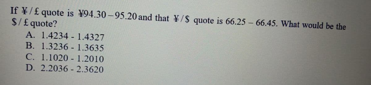 If ¥/£ quote is ¥94.30 –95.20 and that ¥/$ quote is 66.25 – 66.45. What would be the
$/£quote?
A. 1.4234 1.4327
B. 1.3236 - 1.3635
C. 1.1020 - 1.2010
D. 2.2036 - 2.3620
