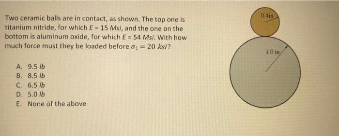 0 4in
Two ceramic balls are in contact, as shown. The top one is
titanium nitride, for which E = 15 Msi, and the one on the
bottom is aluminum oxide, for which E = 54 Msi. With how
much force must they be loaded before ai = 20 ksi?
%3D
!3!
%3D
10 in
A. 9.5 lb
B. 8.5 lb
C. 6.5 lb
D. 5.0 lb
E. None of the above
