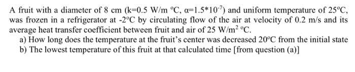 A fruit with a diameter of 8 cm (k=0.5 W/m °C, a=1.5*10") and uniform temperature of 25°C,
was frozen in a refrigerator at -2°C by circulating flow of the air at velocity of 0.2 m/s and its
average heat transfer coefficient between fruit and air of 25 W/m2 °C.
a) How long does the temperature at the fruit's center was decreased 20°C from the initial state
b) The lowest temperature of this fruit at that calculated time [from question (a)]
