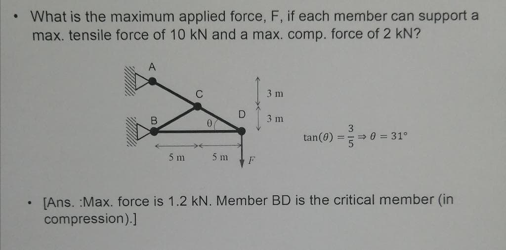 What is the maximum applied force, F, if each member can support a
max. tensile force of 10 kN and a max. comp. force of 2 kN?
C
3 m
3 m
tan(0)
3
> 0 = 31°
%3D
5 m
5 m
F
[Ans. :Max. force is 1.2 kN. Member BD is the critical member (in
compression).]
