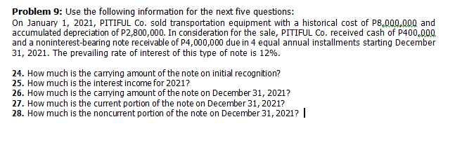 Problem 9: Use the following information for the next five questions:
On January 1, 2021, PITIFUL Co. sold transportation equipment with a historical cost of P8,000.000 and
accumulated depreciation of P2,800,000. In consideration for the sale, PITIFUL Co. received cash of P400,000
and a noninterest-bearing note receivable of P4,000,000 due in 4 equal annual installments starting December
31, 2021. The prevailing rate of interest of this type of note is 12%.
24. How much is the carrying amount of the note on initial recognition?
25. How much is the interest income for 2021?
26. How much is the carrying amount of the note on December 31, 2021?
27. How much is the current portion of the note on December 31, 2021?
28. How much is the noncurrent portion of the note on December 31, 2021? I

