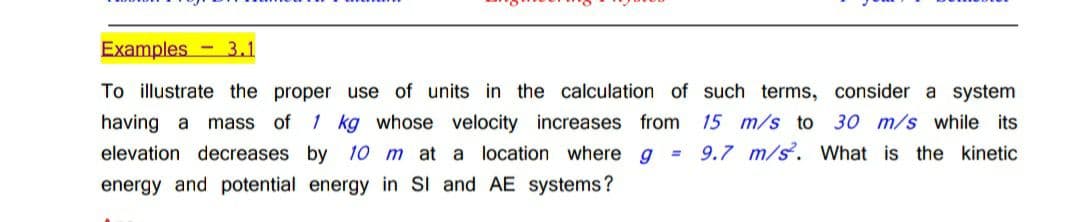 Examples - 3.1
To illustrate the proper use of units in the calculation of such terms, consider a system
having a
mass of 1 kg whose velocity increases from
15 m/s to 30 m/s while its
elevation decreases by 10 m at a location where g = 9.7 m/s. What is the kinetic
energy and potential energy in SI and AE systems?

