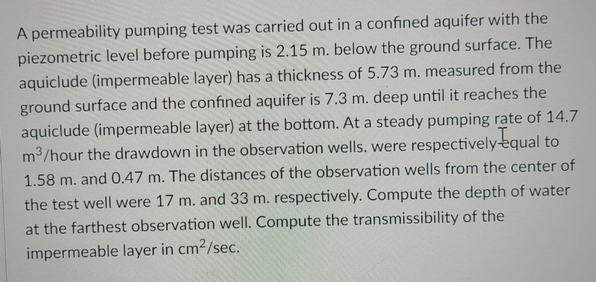 A permeability pumping test was carried out in a confined aquifer with the
piezometric level before pumping is 2.15 m. below the ground surface. The
aquiclude (impermeable layer) has a thickness of 5.73 m. measured from the
ground surface and the confined aquifer is 7.3 m. deep until it reaches the
aquiclude (impermeable layer) at the bottom. At a steady pumping rate of 14.7
m³/hour the drawdown in the observation wells. were respectively equal to
1.58 m. and 0.47 m. The distances of the observation wells from the center of
the test well were 17 m. and 33 m. respectively. Compute the depth of water
at the farthest observation well. Compute the transmissibility of the
impermeable layer in cm²/sec.