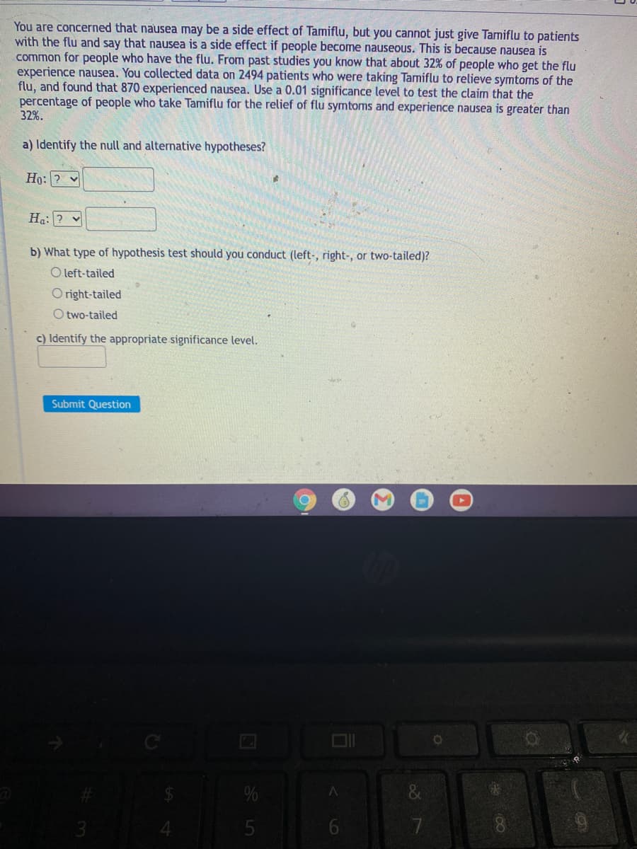 You are concerned that nausea may be a side effect of Tamiflu, but you cannot just give Tamiflu to patients
with the flu and say that nausea is a side effect if people become nauseous. This is because nausea is
common for people who have the flu. From past studies you know that about 32% of people who get the flu
experience nausea. You collected data on 2494 patients who were taking Tamiflu to relieve symtoms of the
flu, and found that 870 experienced nausea. Use a 0.01 significance level to test the claim that the
percentage of people who take Tamiflu for the relief of flu symtoms and experience nausea is greater than
32%.
a) Identify the null and alternative hypotheses?
Ho: ? v
Ha: ? v
b) What type of hypothesis test should you conduct (left-, right-, or two-tailed)?
O left-tailed
O right-tailed
O two-tailed
c) Identify the appropriate significance level.
Submit Question
3.
