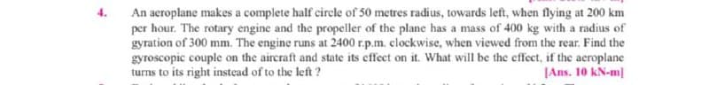 An aeroplane makes a complete half circle of 50 metres radius, towards left, when flying at 200 km
per hour. The rotary engine and the propeller of the plane has a mass of 400 kg with a radius of
gyration of 300 mm. The engine runs at 2400 r.p.m. clockwise, when viewed from the rear. Find the
gyroscopic couple on the aircraft and state its effect on it. What will be the effect, if the aeroplane
turns to its right instead of to the left ?
JAns. 10 kN-m|
