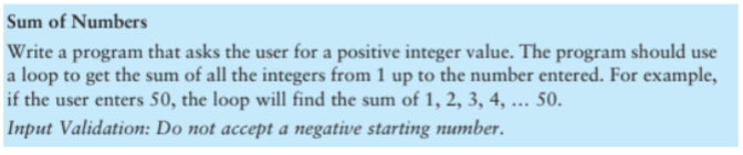 Sum of Numbers
Write a program that asks the user for a positive integer value. The program should use
a loop to get the sum of all the integers from 1 up to the number entered. For example,
if the user enters 50, the loop will find the sum of 1, 2, 3, 4, ... 50.
Input Validation: Do not accept a negative starting number.