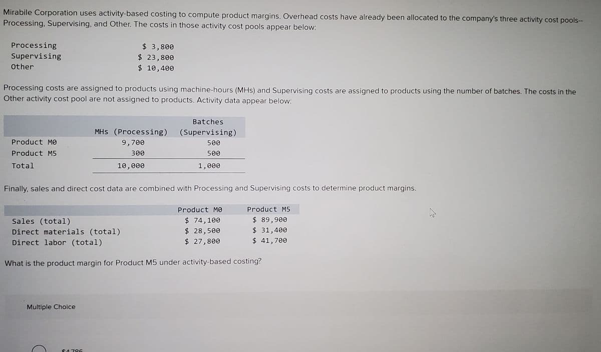 Mirabile Corporation uses activity-based costing to compute product margins. Overhead costs have already been allocated to the company's three activity cost pools--
Processing, Supervising, and Other. The costs in those activity cost pools appear below:
Processing
$ 3,800
$ 23,800
$ 10,400
Supervising
other
Processing costs are assigned to products using machine-hours (MHs) and Supervising costs are assigned to products using the number of batches. The costs in the
Other activity cost pool are not assigned to products. Activity data appear below:
Batches
MHs (Processing)
(Supervising)
Product MO
9,700
500
Product M5
300
500
Total
10,000
1,000
Finally, sales and direct cost data are combined with Processing and Supervising costs to determine product margins.
Product MO
Product M5
$ 74,100
$ 28,500
$ 27,800
$ 89,900
$ 31,400
$ 41,700
Sales (total)
Direct materials (total)
Direct labor (total)
What is the product margin for Product M5 under activity-based costing?
Multiple Choice
C4786
