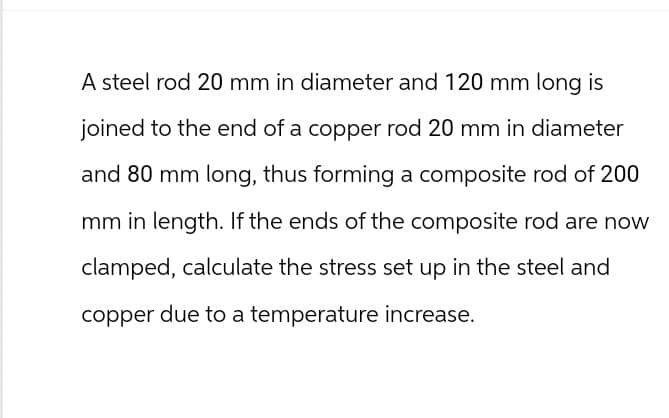 A steel rod 20 mm in diameter and 120 mm long is
joined to the end of a copper rod 20 mm in diameter
and 80 mm long, thus forming a composite rod of 200
mm in length. If the ends of the composite rod are now
clamped, calculate the stress set up in the steel and
copper due to a temperature increase.