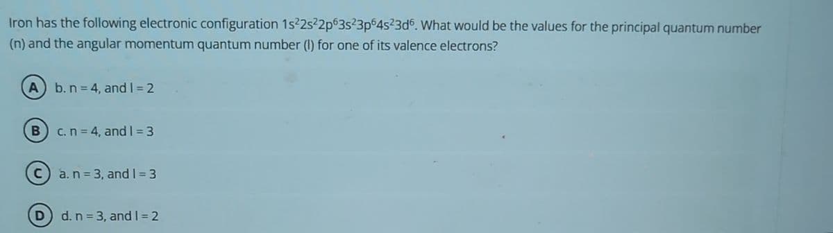 Iron has the following electronic configuration 1s²2s²2p63s²3p64s²3d6. What would be the values for the principal quantum number
(n) and the angular momentum quantum number (1) for one of its valence electrons?
A b. n = 4, and 1=2
B) c. n = 4, and 1=3
a. n = 3, and 1 = 3
d. n = 3, and I=2