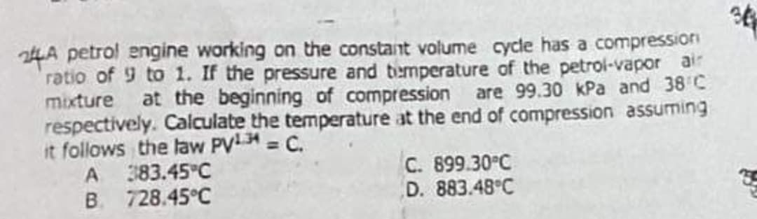 24A petrol engine working on the constant volume cycle has a compressioni
ratio of 9 to 1. If the pressure and temperature of the petrol-vapor air
mixture at the beginning of compression are 99.30 kPa and 38 C
respectively. Calculate the temperature at the end of compression assuming
it follows the law PV = C.
A 383.45 C
B. 728.45°C
C. 899.30°C
D. 883.48°C