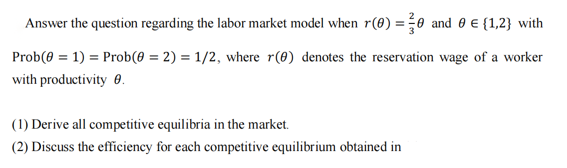 =
Answer the question regarding the labor market model when r(0) :
0 and 0 € {1,2} with
3
Prob(0 = 1) = Prob(0 = 2) = 1/2, where r(0) denotes the reservation wage of a worker
with productivity 0.
(1) Derive all competitive equilibria in the market.
(2) Discuss the efficiency for each competitive equilibrium obtained in