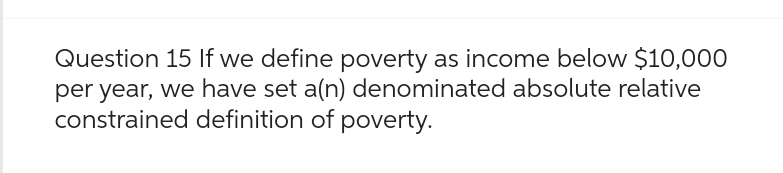 Question 15 If we define poverty as income below $10,000
per year, we have set a(n) denominated absolute relative
constrained definition of poverty.