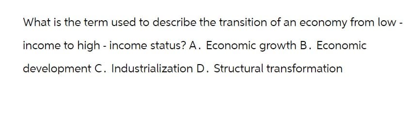 What is the term used to describe the transition of an economy from low -
income to high - income status? A. Economic growth B. Economic
development C. Industrialization D. Structural transformation