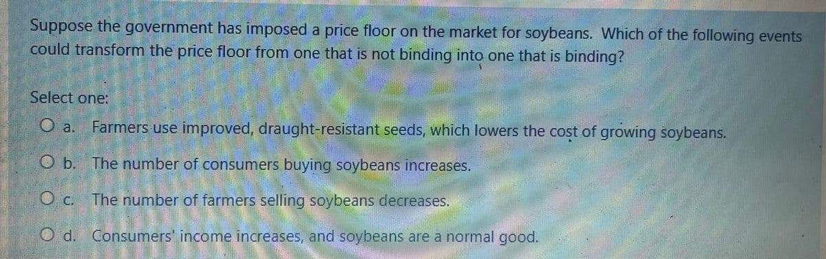 Suppose the government has imposed a price floor on the market for soybeans. Which of the following events
could transform the price floor from one that is not binding into one that is binding?
Select one:
Farmers use improved, draught-resistant seeds, which lowers the cost of growing soybeans.
Ob. The number of consumers buying soybeans increases.
Oc. The number of farmers selling soybeans decreases.
Od. Consumers' income increases, and soybeans are a normal good.
a.