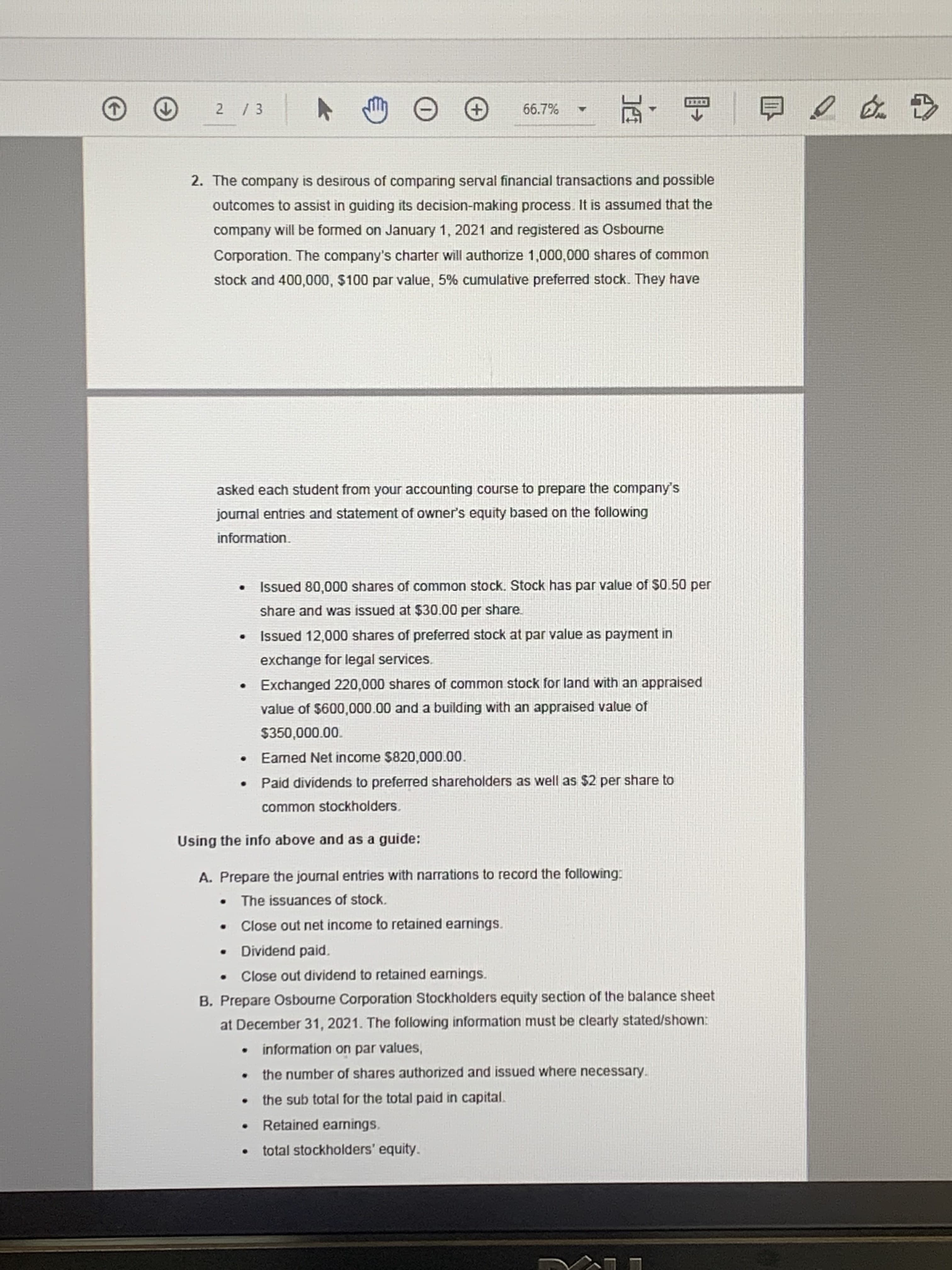 66.7%
CCCRT
+,
白
2. The company is desirous of comparing serval financial transactions and possible
outcomes to assist in guiding its decision-making process. It is assumed that the
company will be formed on January 1, 2021 and registered as Osbourne
Corporation. The company's charter will authorize 1,000,000 shares of common
stock and 400,000, $100 par value, 5% cumulative preferred stock. They have
asked each student from your accounting course to prepare the company's
joumal entries and statement of owner's equity based on the following
information.
Issued 80,000 shares of common stock. Stock has par value of $0.50 per
share and was issued at $30.00 per share.
Issued 12,000 shares of preferred stock at par value as payment in
exchange for legal services.
Exchanged 220,000 shares of common stock for land with an appraised
value of $600,000.00 and a building with an appraised value of
$350,000.00.
Eamed Net income $820,000.00.
Paid dividends to preferred shareholders as well as $2 per share to
common stockholders.
Using the info above and as a guide:
A. Prepare the journal entries with narrations to record the following:
The issuances of stock.
Close out net income to retained earnings.
Dividend paid.
Close out dividend to retained eamings.
B. Prepare Osbourne Corporation Stockholders equity section of the balance sheet
at December 31, 2021. The following information must be clearly stated/shown:
information on par values,
the number of shares authorized and issued where necessary.
the sub total for the total paid in capital.
Retained earnings.
total stockholders' equity.
