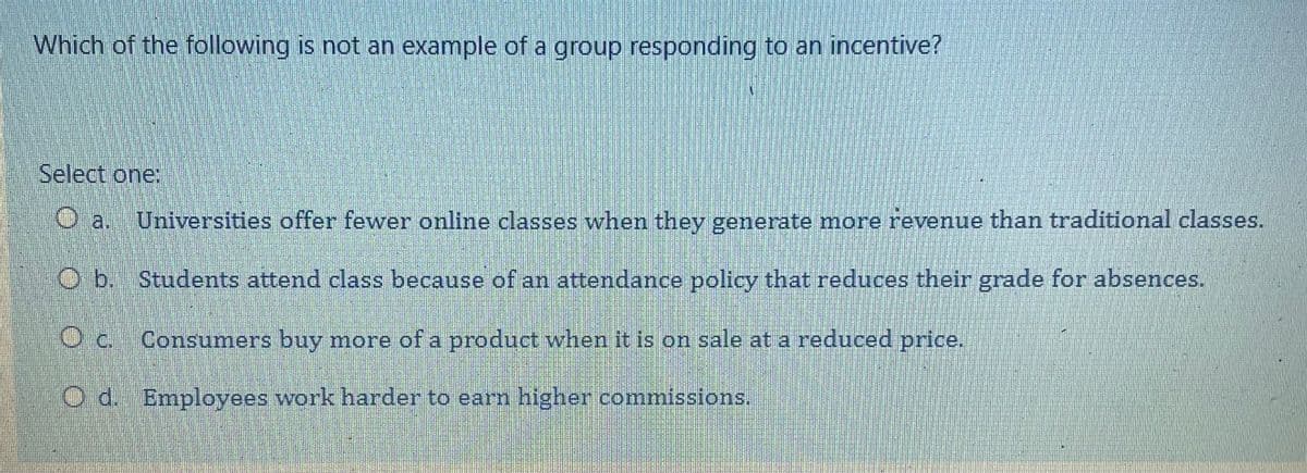 Which of the following is not an example of a group responding to an incentive?
Select one:
Universities offer fewer online classes when they generate more revenue than traditional classes.
O b. Students attend class because of an attendance policy that reduces their grade for absences.
O c. Consumers buy more of a product when it is on sale at a reduced price.
O d. Employees work harder to earn higher commissions.