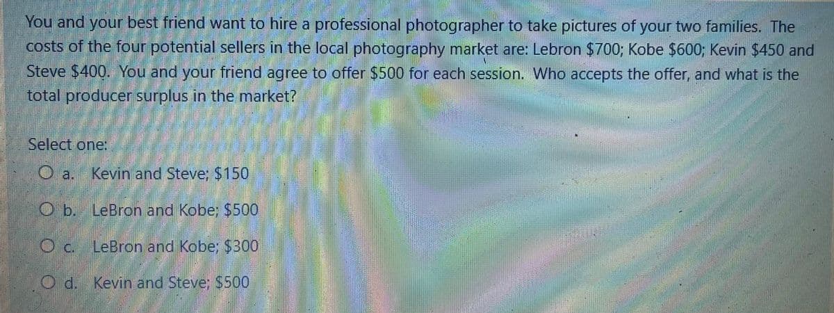 You and your best friend want to hire a professional photographer to take pictures of your two families. The
costs of the four potential sellers in the local photography market are: Lebron $700; Kobe $600; Kevin $450 and
Steve $400. You and your friend agree to offer $500 for each session. Who accepts the offer, and what is the
total producer surplus in the market?
Select one:
O a. Kevin and Steve; $150
Ob. LeBron and Kobe: $500
Oc. LeBron and Kobe; $300
Od. Kevin and Steve: $500
B
w