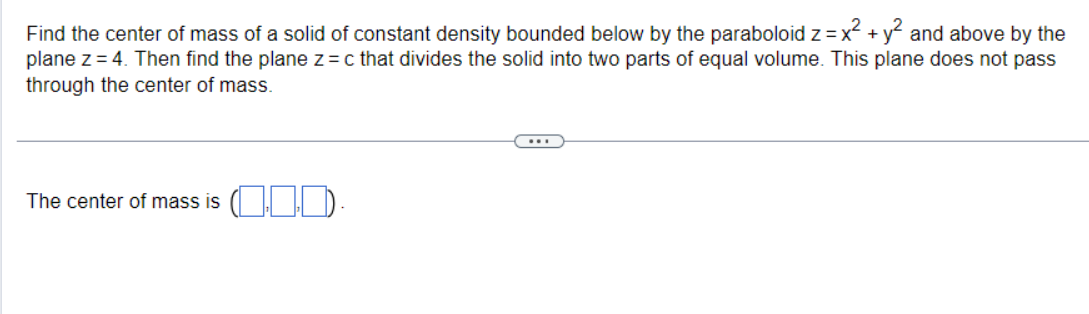 Find the center of mass of a solid of constant density bounded below by the paraboloid z = x² + y² and above by the
plane z =4. Then find the plane z = c that divides the solid into two parts of equal volume. This plane does not pass
through the center of mass.
The center of mass is