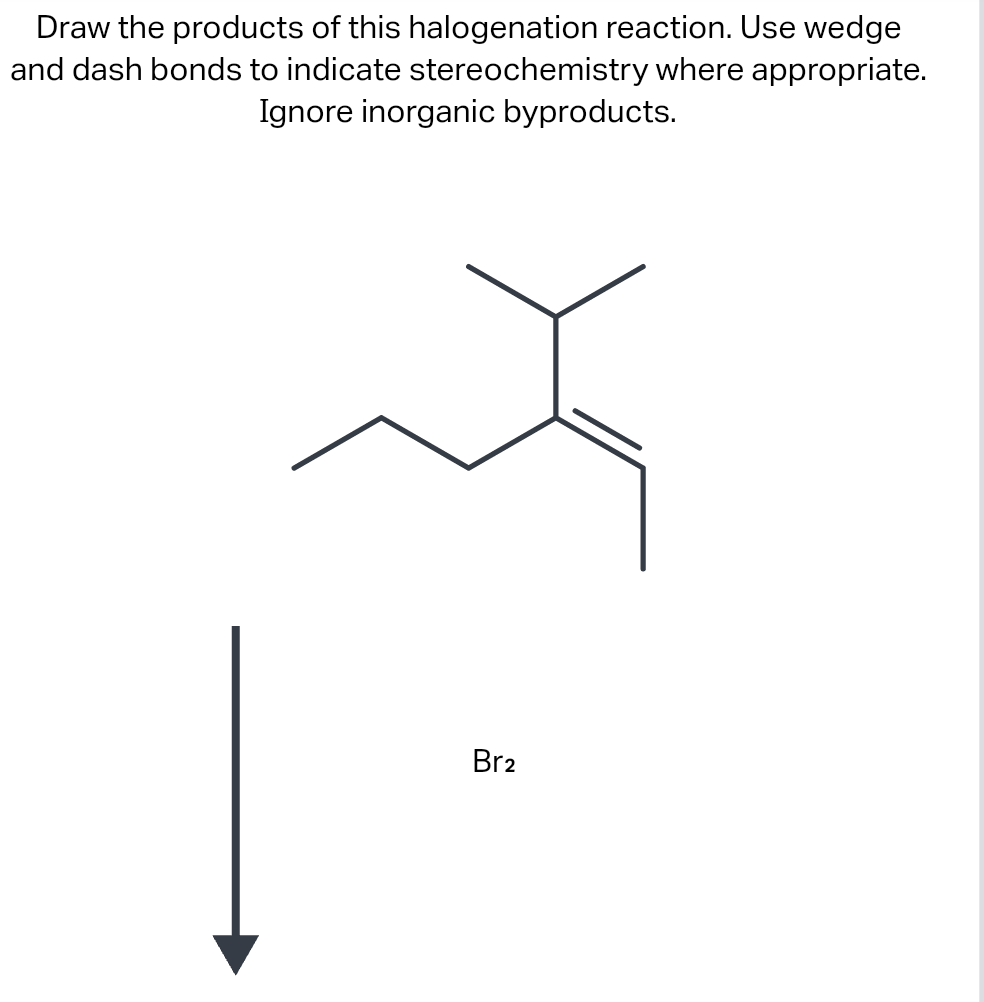 Draw the products of this halogenation reaction. Use wedge
and dash bonds to indicate stereochemistry where appropriate.
Ignore inorganic byproducts.
Br2