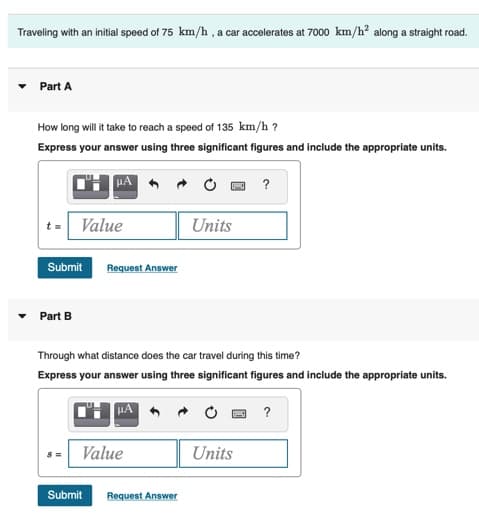 Traveling with an initial speed of 75 km/h , a car accelerates at 7000 km/h? along a straight road.
Part A
How long will it take to reach a speed of 135 km/h ?
Express your answer using three significant figures and include the appropriate units.
t= Value
Units
Submit
Request Answer
Part B
Through what distance does the car travel during this time?
Express your answer using three significant figures and include the appropriate units.
Value
Units
Submit
Request Answer
