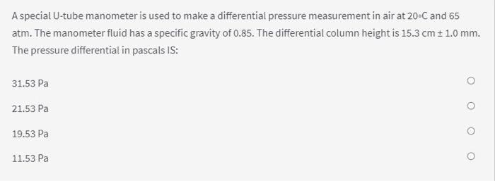 A special U-tube manometer is used to make a differential pressure measurement in air at 20-C and 65
atm. The manometer fluid has a specific gravity of 0.85. The differential column height is 15.3 cm ± 1.0 mm.
The pressure differential in pascals IS:
31.53 Pa
21.53 Pa
19.53 Pa
11.53 Pa