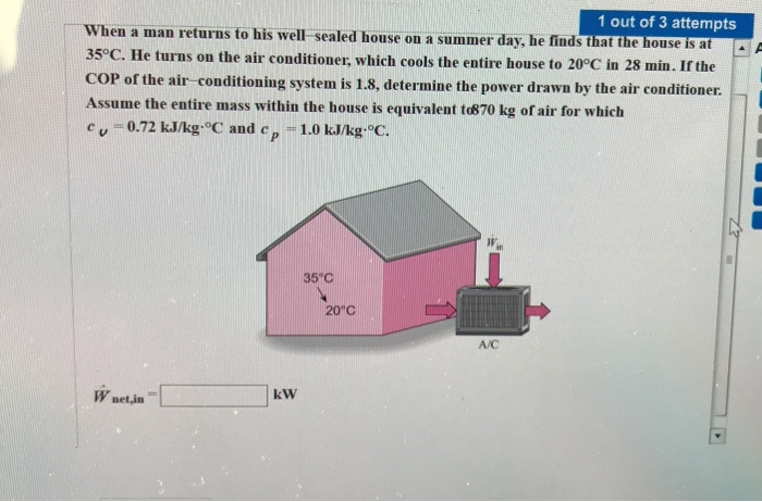 1 out of 3 attempts
When a man returns to his well-sealed house on a summer day, he finds that the house is at
35°C. He turns on the air conditioner, which cools the entire house to 20°C in 28 min. If the
COP of the air-conditioning system is 1.8, determine the power drawn by the air conditioner.
Assume the entire mass within the house is equivalent to870 kg of air for which
Cu=0.72 kJ/kg-°C and c ср = 1.0 kJ/kg-°C.
Wnet,in
kW
35°C
20°C
A/C