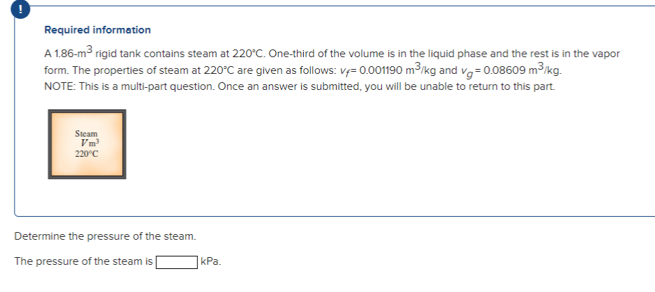 Required information
A 1.86-m³ rigid tank contains steam at 220°C. One-third of the volume is in the liquid phase and the rest is in the vapor
form. The properties of steam at 220°C are given as follows: v=0.001190 m³/kg and vg=0.08609 m³/kg.
NOTE: This is a multi-part question. Once an answer is submitted, you will be unable to return to this part.
Steam
Vm³
220°C
Determine the pressure of the steam.
The pressure of the steam is
kPa.