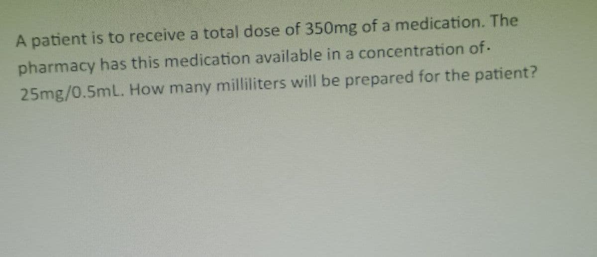 A patient is to receive a total dose of 350mg of a medication. The
pharmacy has this medication available in a concentration of.
25mg/0.5mL. How many milliliters will be prepared for the patient?