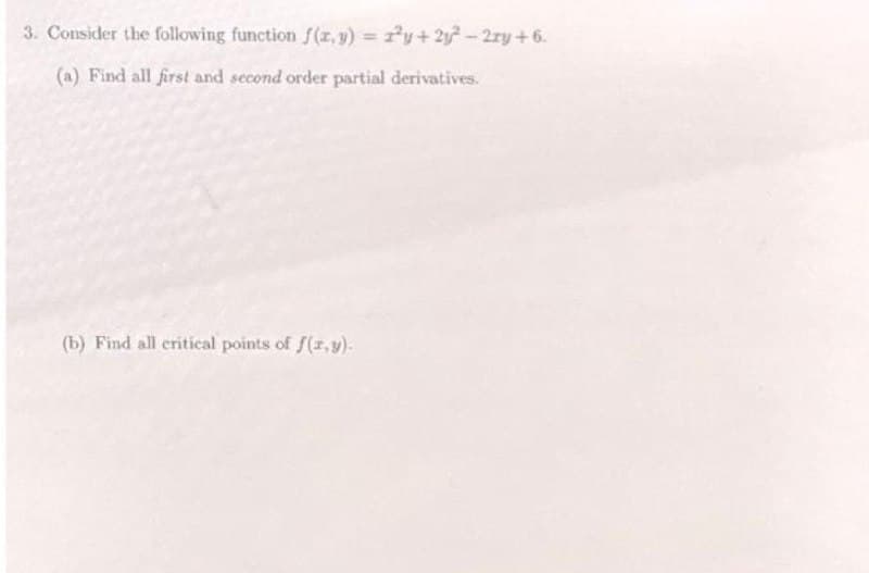 3. Consider the following function f(x, y) = 1²y + 2y² - 2xy +6.
(a) Find all first and second order partial derivatives.
(b) Find all critical points of f(x,y).