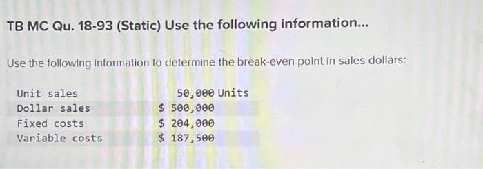 TB MC Qu. 18-93 (Static) Use the following information...
Use the following information to determine the break-even point in sales dollars:
Unit sales
Dollar sales
Fixed costs
Variable costs
50,000 Units
$ 500,000
$ 204,000
$ 187,500