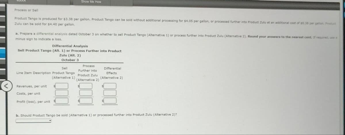 eBook
Process or Sell
Product Tango is produced for $3.38 per gallon. Product Tango can be sold without additional processing for $4.05 per gallon, or processed further into Product Zulu at an additional cost of $0.38 per gallon. Product
Zulu can be sold for $4.40 per gallon.
Show Me How
a. Prepare a differential analysis dated October 3 on whether to sell Product Tango (Alternative 1) or process further into Product Zulu (Alternative 2). Round your answers to the nearest cent. If required, use a
minus sign to indicate a loss.
Differential Analysis
Sell Product Tango (Alt. 1) or Process Further into Product
Zulu (Alt. 2)
October 3
Sell
Line Item Description Product Tango
(Alternative 1).
Revenues, per unit
Costs, per unit
Profit (loss), per unit
Process
Further into
Product Zulu
(Alternative 2)
Differential
Effects
(Alternative 2)
b. Should Product Tango be sold (Alternative 1) or processed further into Product Zulu (Alternative 2)?