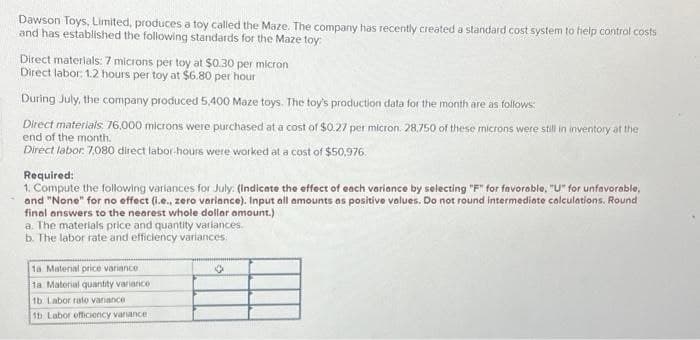 Dawson Toys, Limited, produces a toy called the Maze. The company has recently created a standard cost system to help control costs
and has established the following standards for the Maze toy:
Direct materials: 7 microns per toy at $0.30 per micron
Direct labor: 1.2 hours per toy at $6.80 per hour
During July, the company produced 5,400 Maze toys. The toy's production data for the month are as follows:
Direct materials: 76,000 microns were purchased at a cost of $0.27 per micron. 28,750 of these microns were still in inventory at the
end of the month.
Direct labor: 7,080 direct labor-hours were worked at a cost of $50,976.
Required:
1. Compute the following variances for July: (Indicate the effect of each variance by selecting "F" for favorable, "U" for unfavorable,
and "None" for no effect (i.e., zero variance). Input all amounts as positive values. Do not round intermediate calculations. Round
final answers to the nearest whole dollar amount.)
a. The materials price and quantity variances.
b. The labor rate and efficiency variances.
1a Material price variance
1a Material quantity variance
1b Labor rato variance
1b Labor officiency variance
✪