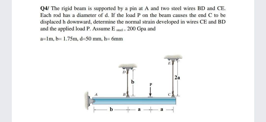 Q4/ The rigid beam is supported by a pin at A and two steel wires BD and CE.
Each rod has a diameter of d. If the load P on the beam causes the end C to be
displaced h downward, determine the normal strain developed in wires CE and BD
and the applied load P. Assume E steel = 200 Gpa and
a=lm, b= 1.75m, d=50 mm, h= 6mm
E
D
2a
b
