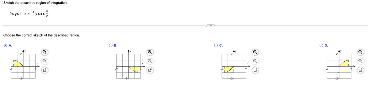 Sketch the described region of integration.
T
y≤x≤
2
0 ≤ y ≤ 1, sin
- 1
Choose the correct sketch of the described region.
A.
X
O
B.
2-
A
Ⓡ
O C.
-2
Ay
2
O
D.
Ņ
I
X