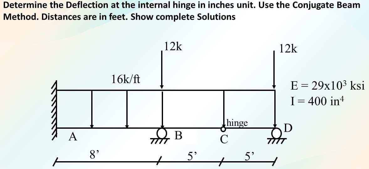 Determine the Deflection at the internal hinge in inches unit. Use the Conjugate Beam
Method. Distances are in feet. Show complete Solutions
12k
12k
16k/ft
E = 29x103 ksi
I= 400 in4
hinge
A
В
C
8'
5'
5'
to
