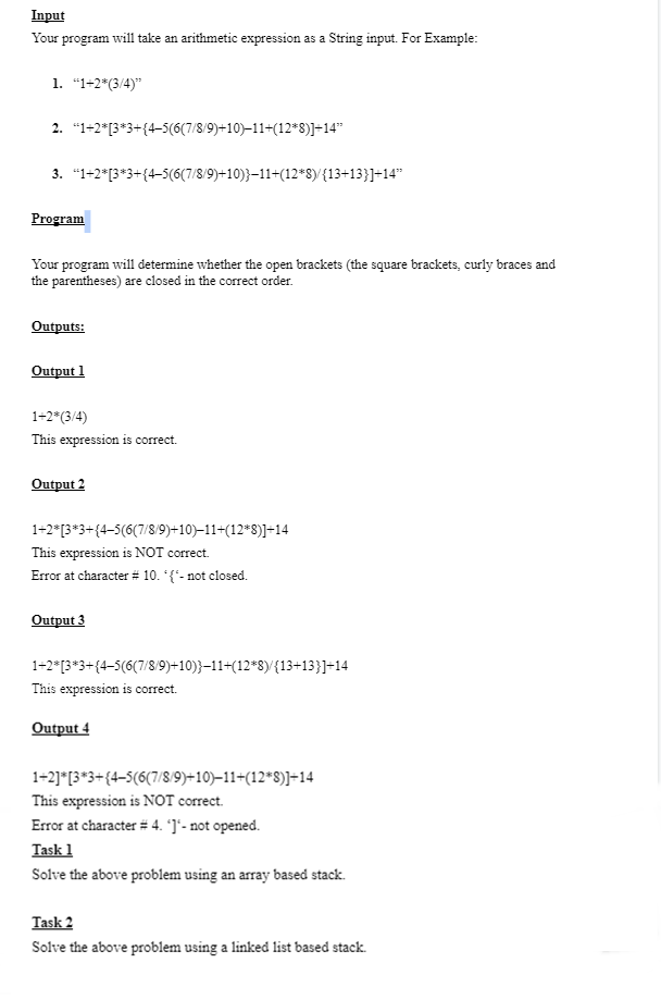 Input
Your program
1. "1+2*(3/4)"
2. "1+2*[3*3+{4-5(6(7/8/9)+10)−11+(12*8)]+14"
3. "1+2*[3*3+{4-5(6(7/8/9)+10)}−11+(12*8)/{13+13}]+14"
Program
will take an arithmetic expression as a String input. For Example:
Your program will determine whether the open brackets (the square brackets, curly braces and
the parentheses) are closed in the correct order.
Outputs:
Output 1
1+2*(3/4)
This expression is correct.
Output 2
1+2* [3*3+{4-5(6(7/8/9)+10)−11+(12*8)]+14
This expression is NOT correct.
Error at character # 10. *{*- not closed.
Output 3
1+2* [3*3+{4-5(6(7/8/9)+10)}−11+(12*8)/{13+13}]+14
This expression is correct.
Output 4
1+2]*[3*3+{4-5(6(7/8/9)+10)−11+(12*S)]+14
This expression is NOT correct.
Error at character # 4. *]*- not opened.
Task 1
Solve the above problem using an array based stack.
Task 2
Solve the above problem using a linked list based stack.