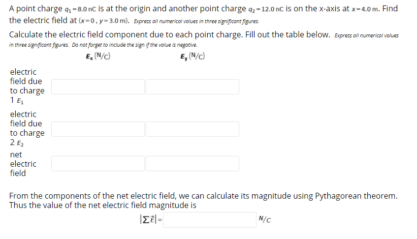 A point charge q1 =8.0 nC is at the origin and another point charge q, = 12.0 nc is on the x-axis at x=4.0 m. Find
the electric field at (x=0,y=3.0 m). Express all numerical values in three significont figures.
Calculate the electric field component due to each point charge. Fill out the table below. Expressal numerical volues
in three significont figures. Do not forget to include the sign if the value is negative.
E, (N/c)
E, (N/c)
electric
field due
to charge
1 E
electric
field due
to charge
2 E2
net
electric
field
From the components of the net electric field, we can calculate its magnitude using Pythagorean theorem.
Thus the value of the net electric field magnitude is
|ZE|=
N/C
