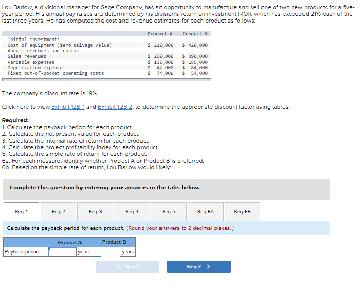 Lou Barlow, a divisional manager for Sage Company, has an opportunity to manufacture and sell one of two new products for a five-
year period. His annual pay raises are determined by his division's return on investment (ROI). which has exceeded 21% each of the
last three years. He has computed the cost and revenue estimates for each product as follows:
Product A
Product B
Initial investment:
Cost of equipment (zero salvage value)
Annual revenues and costs:
$ 210,000
$ 420,000
$ 290,000
$ 138,000
$ 42,000
$ 74,000
$ 390, 080
$ 186,000
$ 84,000
$ 54,000
Sales revenues
Variable expenses
Depreciation expense
Fixed out-of-pocket operating costs
The company's discount rate is 19%.
Click here to view Exhibit 12B-1 and Exhibit 12B-2, to determine the appropriate discount factor using tables.
Requlred:
1. Calculate the payback period for each product.
2 Calculate the net present value for each product.
3. Calculate the internal rate of return for each product.
4. Calculate the project profitability index for each product.
5. Calculate the simple rate of return for each product.
6a. For each measure, identify whether Product A or Product B is preferred.
6b. Based on the simple rate of return, Lou Barlow would likely:
Complete this question by entering your answers in the tabs below.
Req 1
Req 2
Req 3
Req 4
Reg 5
Req 6A
Req 68
Calculate the payback period for each product. (Round your answers to 2 decimal places.)
Product A
Product B
Payback period
years
years
< Req 1
Req 2 >
