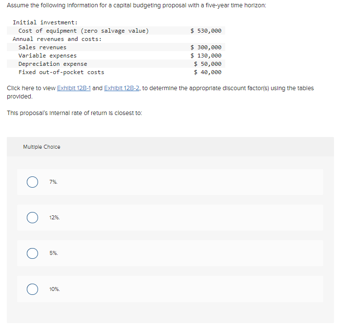 Assume the followling Information for a capital budgeting proposal with a five-year time horizon:
Initial investment:
Cost of equipment (zero salvage value)
$ 530, 000
Annual revenues and costs:
$ 300,000
$ 130,000
$ 50,000
$ 40,000
Sales revenues
Variable expenses
Depreciation expense
Fixed out-of-pocket costs
Click here to view Exhibit 12B-1 and Exhibit 12B-2, to determine the appropriate discount factor(s) using the tables
provided.
This proposal's Internal rate of return is closest to:
Multiple Choice
7%.
12%.
5%.
10%.
