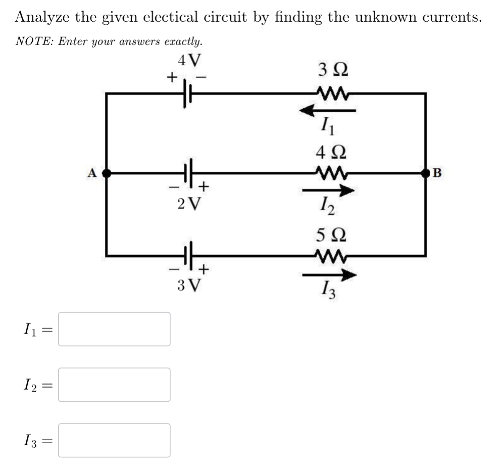 Analyze the given electical circuit by finding the unknown currents.
NOTE: Enter your answers exactly.
4V
302
1
I₁ =
||
=
12=
=
I3 =
=
+
11
492
A
w
B
2 V
12
-
3 V
+
502
ww
13