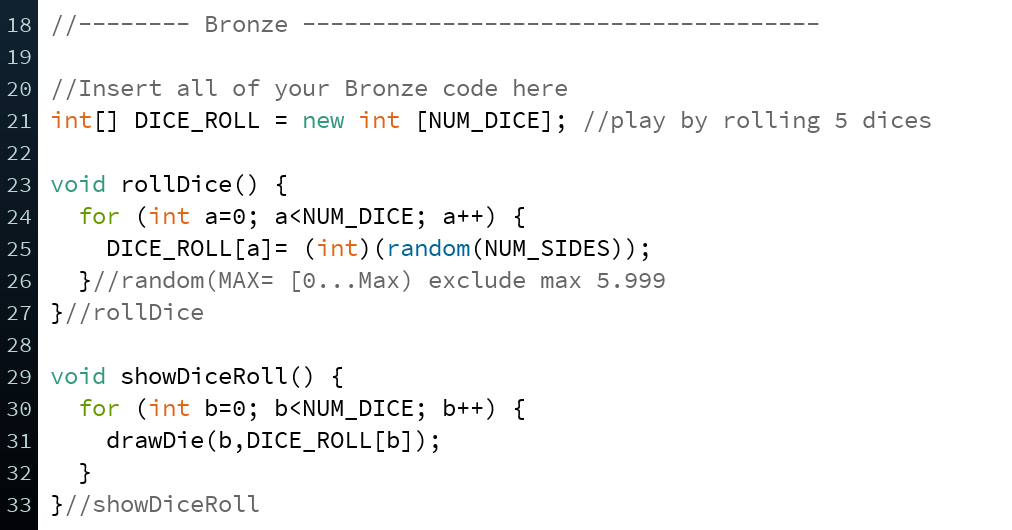 18 //------
Bronze
19
20 //Insert all of your Bronze code here
21 int[] DICE_ROLL = new int [NUM_DICE]; //play by rolling 5 dices
22
23 void rollDice() {
for (int a=0; a<NUM_DICE; a++) {
DICE_ROLL[a]= (int)(random ( NUM_SIDES));
}//random (MAX= [0...Max) exclude max 5.999
24
25
26
27 }//rollDice
28
29 void showDiceRoll() {
30
for (int b=0; b<NUM_DICE; b++) {
drawDie (b, DICE_ROLL[b]);
31
32
}
33 }//showDiceRoll
