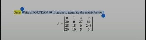Quiz Write a FORTRAN 90 program to generate the matrix below
[O
1 3 9
0 27 81
0 243
0
A =
30
25
15
20 10 5