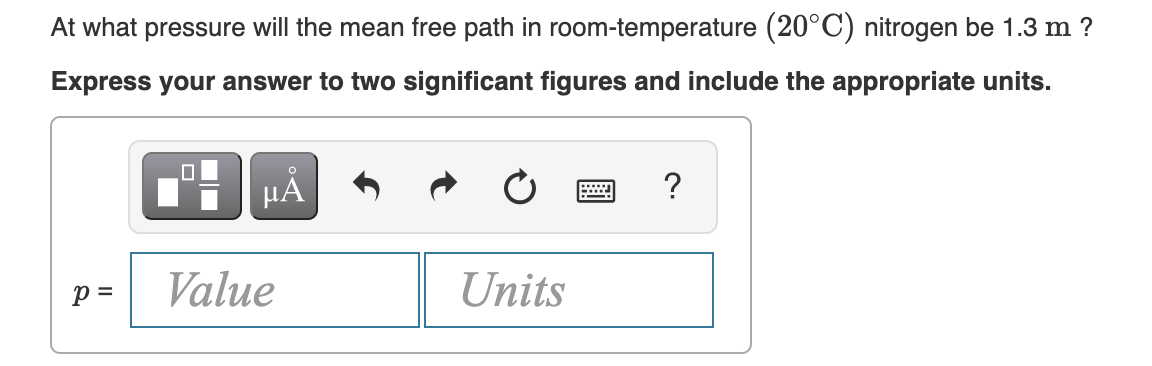 At what pressure will the mean free path in room-temperature (20°C) nitrogen be 1.3 m ?
Express your answer to two significant figures and include the appropriate units.
HẢ
?
p =
Value
Units
